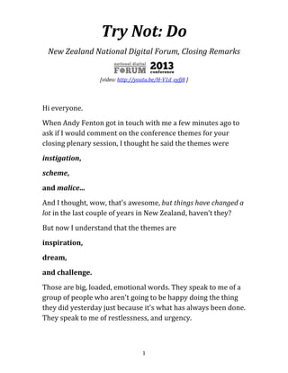 Try Not: Do
New Zealand National Digital Forum, Closing Remarks

[video of this presentation: http://youtu.be/H-V1d_oyfj8 ]

Hi everyone.
When Andy Fenton got in touch with me a few minutes ago to
ask if I would comment on the conference themes for your
closing plenary session, I thought he said the themes were
instigation,
scheme,
and malice...
And I thought, wow, that's awesome, but things have changed a
lot in the last couple of years in New Zealand, haven’t they?
But now I understand that the themes are
inspiration,
dream,
and challenge.
Those are big, loaded, emotional words. They speak to me of a
group of people who aren't going to be happy doing the thing
they did yesterday just because it's what has always been done.
They speak to me of restlessness, and urgency.
1

 