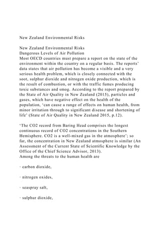 New Zealand Environmental Risks
New Zealand Environmental Risks
Dangerous Levels of Air Pollution
Most OECD countries must prepare a report on the state of the
environment within the country on a regular basis. The reports’
data states that air pollution has become a visible and a very
serious health problem, which is closely connected with the
soot, sulphur dioxide and nitrogen oxide production, which is
the result of combustion, or with the traffic fumes producing
toxic substances and smog. According to the report prepared by
the State of Air Quality in New Zealand (2015), particles and
gases, which have negative effect on the health of the
population, ‘can cause a range of effects on human health, from
minor irritation through to significant disease and shortening of
life’ (State of Air Quality in New Zealand 2015, p.12).
‘The CO2 record from Baring Head comprises the longest
continuous record of CO2 concentrations in the Southern
Hemisphere. CO2 is a well-mixed gas in the atmosphere’; so
far, the concentration in New Zealand atmosphere is similar (An
Assessment of the Current State of Scientific Knowledge by the
Office of the Chief Science Advisor, 2013).
Among the threats to the human health are
· carbon dioxide,
· nitrogen oxides,
· seaspray salt,
· sulphur dioxide,
 