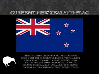 I THINK THAT THE CURRENT NEW ZEALAND FLAG LOOKS
GOOD AND IT WILL BE RESPECTFUL TO KEEP IT THE SAME, BUT
IF THEY WANT TO CHANGE THE FLAG THEN THAT IS FINE
BECAUSE NEW ZEALAND IS A MODERN AND CHANGING
COUNTRY. THE PARLIAMENT HAVE ALL RIGHTS TO CHANGE
THE FLAG, BUT ONLY WITH THE CONSENT OF THE CITIZENS.
 