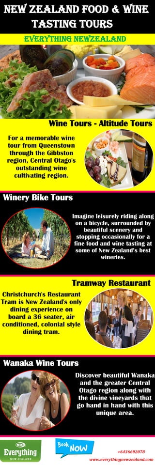 New Zealand Food & Wine
Tasting Tours
EVERYTHING NEWZEALAND
Wine Tours - Altitude Tours
For a memorable wine
tour from Queenstown
through the Gibbston
region, Central Otago's
outstanding wine
cultivating region.
Winery Bike Tours
Imagine leisurely riding along
on a bicycle, surrounded by
beautiful scenery and
stopping occasionally for a
fine food and wine tasting at
some of New Zealand’s best
wineries.
Tramway Restaurant
Christchurch's Restaurant
Tram is New Zealand's only
dining experience on
board a 36 seater, air
conditioned, colonial style
dining tram.
Wanaka Wine Tours
Discover beautiful Wanaka
and the greater Central
Otago region along with
the divine vineyards that
go hand in hand with this
unique area.
+6436692078
www.everythingnewzealand.com
 