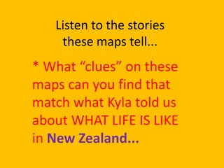 Listen to the stories
    these maps tell...
* What “clues” on these
maps can you find that
match what Kyla told us
about WHAT LIFE IS LIKE
in New Zealand...
 