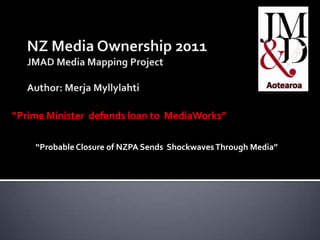 NZ Media Ownership 2011JMAD Media Mapping Project Author: Merja Myllylahti “Prime Minister  defends loan to  MediaWorks” m “ “Probable Closure of NZPA Sends  Shockwaves Through Media” 