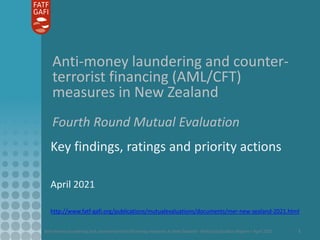 Anti-money laundering and counter-terrorist financing measures in New Zealand - Mutual Evaluation Report – April 2021 1
Anti-money laundering and counter-
terrorist financing (AML/CFT)
measures in New Zealand
Fourth Round Mutual Evaluation
Key findings, ratings and priority actions
April 2021
http://www.fatf-gafi.org/publications/mutualevaluations/documents/mer-new-zealand-2021.html
 