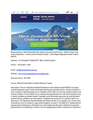 Business Name :NEW ZEALAND New Zealand Government ETA Visa - NZeTA Visitor Visa
Online Application - Visa Air-loidhne Sealan Nuadh - Visa Oifigeil Riaghaltas Sealan Nuadh -
NZETA
Address : 2-4 Donegall Pl, Belfast BT1 5BA, United Kingdom
Phone : +44 28 9031 1600
Email : info@newzealand-visas.org
Website : https://www.newzealand-visa.org/gd/visa/
Business Hours : 24/7/365
Owner / Official Contact Name :Nadine Marshall Harper
Description :Tha an t-Ùghdarras Siubhail Dealanach airson Sealan Nuadh NZETA na chead
siubhail dealanach airson luchd-còmhnaidh dùthchannan saoradh bhìosa. Chaidh an NZeTA a
chuir a-steach a stèidheachadh anns a’ bhliadhna 2019. Bidh am Visa seo ag obair dìreach mar
bhìosa inntrigidh. Tha an NZeTA no an cead bhìosa èigneachail don h-uile neach-siubhail a tha
a’ tighinn a-steach gu Sealan Nuadh: Faodaidh luchd-còmhnaidh gach aon de na 60 dùthaich
saoradh bhìosa a thighinn air turas itealain. Faodaidh saoranaich de 191 dùthaich tighinn air
bàta-turais. Tha Ùghdarras Siubhail Dealanach Sealan Nuadh cho sìmplidh is gun urrainn dhut
a lìonadh gu tur air an eadar-lìn, agus eVisa fhaighinn air post-d. Tha NZETA a’ ceadachadh do
shaoranaich le teisteanas a dhol thairis air crìoch Sealan Nuadh airson adhbharan turasachd,
gnìomhachais no siubhail gun a bhith a’ dol tron duilgheadas a bhith a’ seasamh sa chiudha no
 