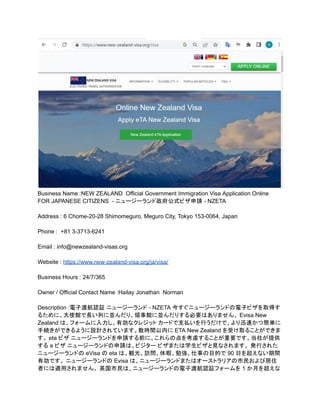Business Name :NEW ZEALAND Official Government Immigration Visa Application Online
FOR JAPANESE CITIZENS - ニュージーランド政府公式ビザ申請 - NZETA
Address : 6 Chome-20-28 Shimomeguro, Meguro City, Tokyo 153-0064, Japan
Phone : +81 3-3713-6241
Email : info@newzealand-visas.org
Website : https://www.new-zealand-visa.org/ja/visa/
Business Hours : 24/7/365
Owner / Official Contact Name :Hailay Jonathan Norman
Description :電子渡航認証 ニュージーランド - NZETA 今すぐニュージーランドの電子ビザを取得す
るために、大使館で長い列に並んだり、領事館に並んだりする必要はありません。 Evisa New
Zealand は、フォームに入力し、有効なクレジット カードで支払いを行うだけで、より迅速かつ簡単に
手続きができるように設計されています。数時間以内に ETA New Zealand を受け取ることができま
す。 eta ビザ ニュージーランドを申請する前に、これらの点を考慮することが重要です。当社が提供
する e ビザ ニュージーランドの申請は、ビジター ビザまたは学生ビザと見なされます。 発行された
ニュージーランドの eVisa の eta は、観光、訪問、休暇、勉強、仕事の目的で 90 日を超えない期間
有効です。 ニュージーランドの Evisa は、ニュージーランドまたはオーストラリアの市民および居住
者には適用されません。 英国市民は、ニュージーランドの電子渡航認証フォームを 1 か月を超えな
 