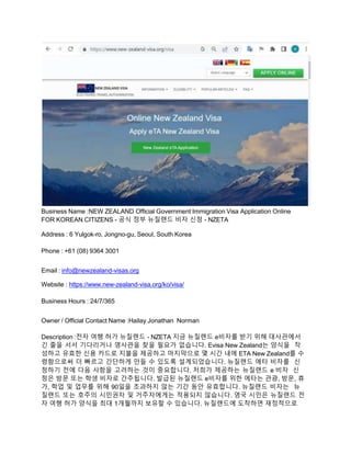 Business Name :NEW ZEALAND Official Government Immigration Visa Application Online
FOR KOREAN CITIZENS - 공식 정부 뉴질랜드 비자 신청 - NZETA
Address : 6 Yulgok-ro, Jongno-gu, Seoul, South Korea
Phone : +61 (08) 9364 3001
Email : info@newzealand-visas.org
Website : https://www.new-zealand-visa.org/ko/visa/
Business Hours : 24/7/365
Owner / Official Contact Name :Hailay Jonathan Norman
Description :전자 여행 허가 뉴질랜드 - NZETA 지금 뉴질랜드 e비자를 받기 위해 대사관에서
긴 줄을 서서 기다리거나 영사관을 찾을 필요가 없습니다. Evisa New Zealand는 양식을 작
성하고 유효한 신용 카드로 지불을 제공하고 마지막으로 몇 시간 내에 ETA New Zealand를 수
령함으로써 더 빠르고 간단하게 만들 수 있도록 설계되었습니다. 뉴질랜드 에타 비자를 신
청하기 전에 다음 사항을 고려하는 것이 중요합니다. 저희가 제공하는 뉴질랜드 e 비자 신
청은 방문 또는 학생 비자로 간주됩니다. 발급된 뉴질랜드 e비자를 위한 에타는 관광, 방문, 휴
가, 학업 및 업무를 위해 90일을 초과하지 않는 기간 동안 유효합니다. 뉴질랜드 비자는 뉴
질랜드 또는 호주의 시민권자 및 거주자에게는 적용되지 않습니다. 영국 시민은 뉴질랜드 전
자 여행 허가 양식을 최대 1개월까지 보유할 수 있습니다. 뉴질랜드에 도착하면 재정적으로
 