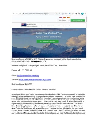 Business Name :NEW ZEALAND Official Government Immigration Visa Application Online
Kazakhstan CITIZENS - Ж
а
ң
аЗ
е
л
а
н
д
и
яү
к
і
м
е
т
і
н
і
ң
р
е
с
м
ив
и
з
а
с
ы
- NZETA
Address : Raqymjan Qoshqarbayev Ave 3, Astana 010000, Kazakhstan
Phone : +7 7172 70 21 00
Email : info@newzealand-visas.org
Website : https://www.new-zealand-visa.org/kk/visa/
Business Hours : 24/7/365
Owner / Official Contact Name :Hailay Jonathan Norman
Description :Electronic Travel Authorization New Zealand - NZETA No need to wait or consulate
in long queues at the embassy to get your NewZealand eVisa now. The Evisa New Zealand has
been designed to make it more quick and simple by just filling the form, providing the payment
with a valid credit card and finally within a few hours you receive your E T A New Zealand. It is
important to consider these points before you apply for an eta visa New Zealand: The e visa
New Zealand application we offer will be considered for a visitor or student visa. The eta for
New Zealand eVisa issued will be valid for a period not exceeding 90 days for the purpose of
tourism, visits, holidays, study and work. The Evisa for New Zealand is not applicable to citizens
and residents of New Zealand or Australia. British citizens can hold the New Zealand electronic
 