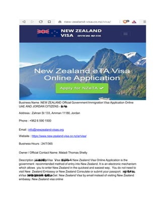 Business Name :NEW ZEALAND Official Government Immigration Visa Application Online
UAE AND JORDAN CITIZENS - ‫ا‬
‫د‬
‫ﻧ‬
‫ﻠ‬
‫ﯾ‬
‫ز‬
‫و‬
‫ﯾ‬
‫ﻧ‬‫ة‬
‫ر‬
‫ﯾ‬
‫ﺷ‬
‫ﺄ‬
‫ﺗ‬‫ب‬
‫ﻠ‬
‫ط‬
‫ةﻟ‬
‫ر‬
‫ﺟ‬
‫ﮭ‬
‫ﻟ‬‫ا‬
‫ﻛز‬
‫ر‬
‫ﻣ‬
Address : Zahran St 133, Amman 11180, Jordan
Phone : +962 6 590 1500
Email : info@newzealand-visas.org
Website : https://www.new-zealand-visa.co.nz/ar/visa/
Business Hours : 24/7/365
Owner / Official Contact Name :Maladi Thomas Shelly
Description :
‫ﻰ‬
‫ﻠ‬
‫ﻋ‬‫ﺔ‬
‫ﻟ‬
‫و‬
‫ﮭ‬
‫ﺳ‬
‫ﺑ‬‫و‬
‫ل‬‫ﺻ‬
‫ﺣ‬
‫ﻟ‬‫ا‬
‫ﯾن‬
‫ﻠ‬
‫ؤ‬
‫ھ‬
‫ﻣ‬
‫ﻟ‬‫ا‬
‫ن‬
‫ﯾ‬
‫ر‬
‫ﻓ‬
‫ﺎ‬
‫ﺳ‬
‫ﻣ‬
‫ﻠ‬
‫ﻟ‬‫ت‬
‫ﻧ‬
‫ر‬
‫ﺗ‬
‫ﻧ‬
‫ﻹ‬
‫ا‬
‫ﺑر‬
‫ﻋ‬‫ﺔ‬
‫ﯾ‬
‫ﻧ‬
‫ر‬
‫و‬
‫ﺗ‬
‫ﻛ‬
‫ﻟ‬
‫ﻹ‬
‫ا‬
‫ر‬
‫ة‬‫ﯾ‬
‫ﺷ‬
‫ﺄ‬
‫ﺗ‬
‫ﻟ‬‫ا‬‫ﺢ‬
‫ﯾ‬
‫ﺗ‬
‫ﺗ‬eVisa ‫أ‬
‫و‬
Visa ‫د‬
‫ﻠ‬
‫ﺑ‬
‫ﻟ‬‫ا‬
‫ر‬
‫ة‬‫ﺎ‬
‫ﯾ‬
‫ز‬
‫ﻟ‬‫ر‬
‫ﺧ‬
‫آ‬
‫ﻠد‬
‫ﺑ‬‫ﻰ‬
‫ﻟ‬‫إ‬
‫و‬
‫ر‬
‫ﺑ‬
‫ﻌ‬
‫ﻟ‬ ‫ا‬
‫أ‬
‫و‬
‫ﺎل‬
‫ﻣ‬
‫ﻋ‬
‫ﻷ‬‫ا‬
‫أ‬
‫و‬‫ﺔ‬
‫ﺣ‬
‫ﺎ‬
‫ﯾ‬
‫ﺳ‬
‫ﻟ‬ ‫ا‬
‫ر‬
‫ا‬
‫ض‬‫ﻏ‬
‫ﻷ‬
. New Zealand Visa Online Application is the
government recommended method of entry into New Zealand. It is an electronic mechanism
which allows you to enter New Zealand in the quickest and easiest way. You do not need to
visit New Zealand Embassy or New Zealand Consulate or submit your passport. ‫د‬
‫ي‬
‫ﺎ‬
‫ﻣ‬‫م‬
‫ﺗ‬
‫ﺧ‬
‫ﻰ‬
‫ﻟ‬‫إ‬
‫ج‬
‫ﺎ‬
‫ﺗ‬
‫ﺣ‬
‫ﺗ‬‫ﻻ‬
‫ك‬
‫ﻧ‬‫أ‬‫ﺎ‬
‫ﻣ‬
‫ﻛ‬
‫ﻰ‬
‫ﻠ‬
‫ﻋ‬
‫و‬
‫ل‬‫ﺻ‬
‫ﺣ‬
‫ﻟ‬‫ا‬
‫ك‬
‫ﻧ‬
‫ﻛ‬
‫ﻣ‬
‫ﯾ‬ .
‫ر‬
‫ﻔ‬
‫ﺳ‬
‫ﻟ‬‫ا‬
‫و‬
‫ا‬
‫ز‬‫ﺟ‬
‫ﻰ‬
‫ﻠ‬
‫ﻋ‬
eVisa ‫ت‬
‫ﻧ‬
‫ر‬
‫ﺗ‬
‫ﻧ‬
‫ﻹ‬
‫ا‬
‫ﺑر‬
‫ﻋ‬
‫و‬
‫ذ‬
‫ج‬
‫ﻣ‬
‫ﻧ‬
‫ﻟ‬‫ا‬
‫ل‬
‫ء‬‫ﻣ‬
‫ﻟ‬‫ط‬
‫ﻘ‬
‫ﻓ‬‫ن‬
‫ﯾ‬
‫ﺗ‬
‫ﻘ‬
‫ﯾ‬
‫ﻗ‬‫د‬
‫ر‬
‫ﻣ‬
‫ﻷ‬
‫ا‬
‫ر‬
‫ق‬‫ﻐ‬
‫ﺗ‬
‫ﺳ‬
‫ﯾ‬ .
‫ﻲ‬
‫ﻧ‬
‫ر‬
‫و‬
‫ﺗ‬
‫ﻛ‬
‫ﻟ‬
‫ﻹ‬
‫ا‬
‫ﯾد‬
‫ر‬
‫ﺑ‬
‫ﻟ‬‫ا‬
‫ﺑر‬
‫ﻋ‬
‫ت‬
‫ﻧ‬
‫ر‬
‫ﺗ‬
‫ﻧ‬
‫ﻹ‬
‫ا‬
‫ر‬
‫ﺑ‬
‫ﻋ‬
‫ﺎ‬
‫ﮭ‬
‫ﺑ‬‫و‬
‫ق‬
‫ﺛ‬
‫و‬
‫ﻣ‬‫و‬
‫ﺔ‬
‫ط‬
‫ﯾ‬
‫ﺳ‬
‫ﺑ‬‫و‬
‫ﺔ‬
‫ﻧ‬
‫ﻣ‬‫و‬
‫آ‬‫ﺔ‬
‫ﻧ‬
‫ﻣ‬‫و‬
‫آ‬‫ﺔ‬
‫ﻗ‬
‫و‬
‫ﺛ‬
‫و‬
‫ﻣ‬‫ﺔ‬
‫ﯾ‬
‫ﻟ‬ ‫آ‬
‫ھ‬
‫ذ‬
‫ھ‬.
‫ﻲ‬
‫ﻧ‬
‫ر‬
‫و‬
‫ﺗ‬
‫ﻛ‬
‫ﻟ‬
‫ﻹ‬
‫ا‬
‫ﯾد‬
‫ر‬
‫ﺑ‬
‫ﻟ‬‫ا‬
‫ﺑر‬
‫ﻋ‬
‫ﺔ‬
‫ﯾ‬
‫ﻧ‬
‫ر‬
‫و‬
‫ﺗ‬
‫ﻛ‬
‫ﻟ‬
‫ﻹ‬
‫ا‬
‫ر‬
‫ة‬‫ﯾ‬
‫ﺷ‬
‫ﺄ‬
‫ﺗ‬
‫ﻟ‬‫ا‬‫ﻰ‬
‫ﻠ‬
‫ﻋ‬
‫و‬
‫ل‬‫ﺻ‬
‫ﺣ‬
‫ﻟ‬
‫و‬
‫ا‬. Get New Zealand Visa by email instead of visiting New Zealand
embassy. New Zealand visa online
 