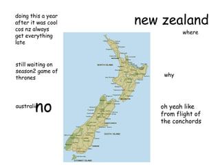 new zealanddoing this a year
after it was cool
cos nz always
get everything
late
where
why
australia
no
still waiting on
season2 game of
thrones
oh yeah like
from flight of
the conchords
 