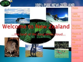 Home

                                         100%
                                         Pure NZ
                                         Activities

                                         Weather
                                         & Climate


...the land of the long white cloud...   Places to
                                         stay
                                         Places to
                                         eat
                                         Health &
                                         Safety
                                         Crime

                                         Culture
 