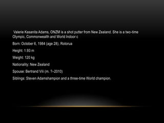 Valerie Kasanita Adams, ONZM is a shot putter from New Zealand. She is a two-time
Olympic, Commonwealth and World Indoor c
Born: October 6, 1984 (age 28), Rotorua
Height: 1.93 m
Weight: 120 kg
Nationality: New Zealand
Spouse: Bertrand Vili (m. ?–2010)
Siblings: Steven Adamshampion and a three-time World champion.
 