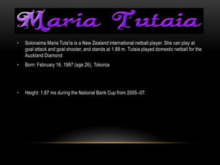 •   Solonaima Maria Tuta'ia is a New Zealand international netball player. She can play at
    goal attack and goal shooter, and stands at 1.88 m. Tutaia played domestic netball for the
    Auckland Diamond
•   Born: February 18, 1987 (age 26), Tokoroa




•   Height: 1.87 ms during the National Bank Cup from 2005–07.
 