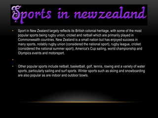 •   Sport in New Zealand largely reflects its British colonial heritage, with some of the most
    popular sports being rugby union, cricket and netball which are primarily played in
    Commonwealth countries. New Zealand is a small nation but has enjoyed success in
    many sports, notably rugby union (considered the national sport), rugby league, cricket
    (considered the national summer sport), America's Cup sailing, world championship and
    Olympics events and motorsport.
•
•   Other popular sports include netball, basketball, golf, tennis, rowing and a variety of water
    sports, particularly sailing and surf sports. Winter sports such as skiing and snowboarding
    are also popular as are indoor and outdoor bowls.
 