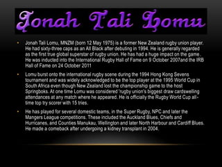 `
•   Jonah Tali Lomu, MNZM (born 12 May 1975) is a former New Zealand rugby union player.
    He had sixty-three caps as an All Black after debuting in 1994. He is generally regarded
    as the first true global superstar of rugby union. He has had a huge impact on the game .
    He was inducted into the International Rugby Hall of Fame on 9 October 2007and the IRB
    Hall of Fame on 24 October 2011
•   Lomu burst onto the international rugby scene during the 1994 Hong Kong Sevens
    tournament and was widely acknowledged to be the top player at the 1995 World Cup in
    South Africa even though New Zealand lost the championship game to the host
    Springboks. At one time Lomu was considered 'rugby union's biggest draw cardswelling
    attendances at any match where he appeared. He is officially the Rugby World Cup all -
    time top try scorer with 15 tries.
•   He has played for several domestic teams, in the Super Rugby, NPC and later the
    Mangers League competitions. These included the Auckland Blues, Chiefs and
    Hurricanes, and Counties Manukau, Wellington and later North Harbour and Cardiff Blues.
    He made a comeback after undergoing a kidney transplant in 2004.
 