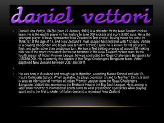 •   Daniel Luca Vettori, ONZM (born 27 January 1979) is a cricketer for the New Zealand cricket
    team. He is the eighth player in Test history to take 300 wickets and score 3,000 runs. He is the
    youngest player to have represented New Zealand in Test cricket, having made his debut in
    1996–97 at the age of 18, and New Zealand's most-capped test cricketer with 112 caps. Vettori
    is a bowling all-rounder who bowls slow left-arm orthodox spin; he is known for his accuracy,
    flight and guile rather than prodigious turn. He has a Test batting average of around 30 making
    him one of the more consistent and better batsmen in the New Zealand cricket team. In the
    fourth season of Indian Premier League, he was contracted by Royal Challengers Bangalore for
    US$550,000. He is currently the captain of the Royal Challengers Bangalore team. Vettori
    captained New Zealand between 2007 and 2011.
•
•   He was born in Auckland and brought up in Hamilton, attending Marian School and later St.
    Paul's Collegiate School. When available, he plays provincial cricket for Northern Districts and
    is also an international member of Indian Premier League team the Royal Challengers
    Bangalore. Vettori also represents the Brisbane Heat in the Big Bash League. He is among a
    very small minority of international sports stars to wear prescription spectacles while playing
    sport and is the first cricketer of Italian descent to represent New Zealand
 