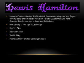 •   Lewis Carl Davidson Hamilton, MBE is a British Formula One racing driver from England,
    currently racing for the Mercedes AMG team. He is the 2008 Formula One World
    Champion. Hamilton was born in Stevenage, Hertfordshire.
•   Born: January 7, 1985 (age 28), Stevenage
•   Height: 1.74 m
•   Nationality: British
•   Weight: 68 kg
•   Parents: Anthony Hamilton, Carmen Larbalestier
 