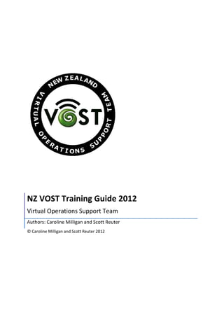  
	
  
	
  
	
  
	
  
	
  
	
  
	
  
NZ	
  VOST	
  Training	
  Guide	
  2012	
  
Virtual	
  Operations	
  Support	
  Team	
  
Authors:	
  Caroline	
  Milligan	
  and	
  Scott	
  Reuter	
  
©	
  Caroline	
  Milligan	
  and	
  Scott	
  Reuter	
  2012	
  	
  
	
   	
  
 