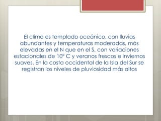 El clima es templado oceánico, con lluvias
abundantes y temperaturas moderadas, más
elevadas en el N que en el S, con variaciones
estacionales de 10º C y veranos frescos e inviernos
suaves. En la costa occidental de la Isla del Sur se
registran los niveles de pluviosidad más altos
 