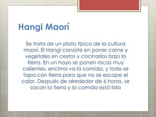 Hangi Maorí
Se trata de un plato típico de la cultura
maorí. El Hangi consiste en poner carne y
vegetales en cestos y cocinarlos bajo la
tierra. En un hoyo se ponen rocas muy
calientes, encima va la comida, y todo se
tapa con tierra para que no se escape el
calor. Después de alrededor de 6 horas, se
sacan la tierra y la comida está lista
 