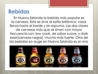 Bebidas
En Nueva Zelanda la bebida más popular es
la cerveza. Esta se sirve al estilo británico; vasos
llenos hasta el borde y sin espuma. Las dos clases
de cervezas más que se sirven con mayor
frecuencia son: law cook, de sabor suave, y dark
beer(cerveza negra), mucho más fuerte. Otra de
las bebidas en auge en Nueva Zelanda es el vino
 
