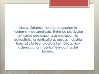 Nueva Zelanda tiene una economía
moderna y desarrollada. Entre los productos
primarios que exporta se destacan: la
agricultura, la horticultura, pesca, industria
forestal y la tecnología informática. Hay
además una importante industria del
turismo.
 