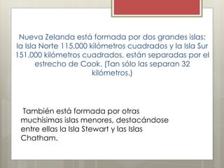 Nueva Zelanda está formada por dos grandes islas:
la Isla Norte 115.000 kilómetros cuadrados y la Isla Sur
151.000 kilómetros cuadrados, están separadas por el
estrecho de Cook. (Tan sólo las separan 32
kilómetros.)
También está formada por otras
muchísimas islas menores, destacándose
entre ellas la Isla Stewart y las Islas
Chatham.
 