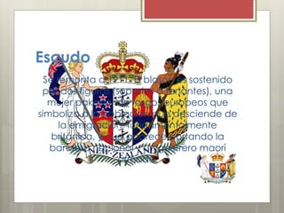 Escudo
Se remonta a 1911, El blasón es sostenido
por dos figuras (soportes o tenantes), una
mujer pakeha, de rasgos europeos que
simboliza a la población que desciende de
la emigración, fundamentalmente
británica, y que aparece portando la
bandera nacional y un guerrero maorí
armado.
 