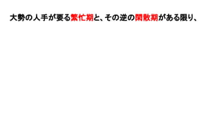 大勢の人手が要る繁忙期と、その逆の閑散期がある限り、
 