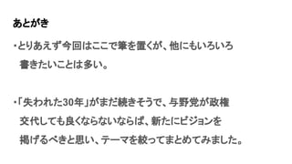 あとがき
・とりあえず今回はここで筆を置くが、他にもいろいろ
　書きたいことは多い。
・「失われた30年」がまだ続きそうで、与野党が政権
　交代しても良くならないならば、新たにビジョンを
　掲げるべきと思い、テーマを絞ってまとめてみました。
 