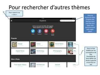Pour rechercher d’autres thèmes
Pour revenir à la
    « Une »
                                 Zone de
                             recherche libre.
                               Propose des
                               thèmes dans
                              une liste plus
                                large mais
                              exclusivement
                                web anglo-
                                  saxon.




                                Dans la liste
                               établie par les
                              concepteurs de
                                    Zite.
                               Possibilité de
                              faire défiler de
                              droite à gauche
                               et de haut en
                                    bas
 