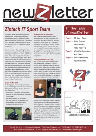 new letter
Ziptech Services July 2011 News




Ziptech IT Sport Team
A couple of weeks ago on a classic British         Beware The Accountant
Summer’s day, Ziptech held its annual IT           Next came clay pigeon shooting which
Services Team Event. It had been a tough           uncovered some surprise contenders. Our              Page 1 - IT Sport Team
few months solving all manner of IT problems       accountant, Bob, who claimed no previous
so the team was more than ready for some           experience turned out to be a crack shot,            Page 2 - Jim‘s Journal,
well-deserved fresh air and a bit of healthy       scoring the second highest score of the day.                  Staff Profile,
competition.                                       But the winner was Al Patterson who also
                                                   won the prize for most unusual result when                    Rad‘s Tech Tip
The day consisted of quad biking round an          he managed to hit two clays with one bullet!
obstacle course against the clock, clay pigeon     Thankfully with no friendly fire injuries incurred   Page 3 - Website Conversion,
shooting and highest score at the golf driving     the team moved on to the afternoon’s golfing                  Mini News
range. In the days leading up to the event         competition.
there was plenty of fighting talk in the office.                                                        Page 4 - New Client News,
Everyone knew that the truth would come out        The Injured Win the Day
eventually. Who had experience of shooting         Now it’s well known in the office that we                     Your Referrals
clays with a real gun? And whose expertise         have some golfers amongst us. They’re
was all virtual through playing ‘Call of Duty’?    up early at the weekends, they can be seen
Had anyone actually ridden a motorbike of          sporting a nice line in polo shirts and Pringle
any variety (with the exception of Perry)?         jumpers some days and we totally expected
And whose biking experience had been gained        them to sweep the board on this final deciding
purely by watching MotoGP on a Saturday            event. Alex and Dan were looking the part and
afternoon? Who knew his wood from his              feeling pretty confident. But golf is a funny game
driver and who would end up in the bunker?         sometimes and out of nowhere Technical
It was the day of reckoning …
                                                    Daniel Y.                 Perry
Quad-tastic Rad
Do driving styles mirror our personalities?
It’s an interesting question we were pondering
during the quad biking. You can draw your
own conclusions:
• Most careful, considered and altogether
   thorough lap was completed by Operations
   Director, Rad.
• Hair-raising ‘wheels off the ground’
   laps were driven by Jim, Alex and Dan           Director, Perry and newbie support engineer,
• But speed and accuracy just came                 Ammo stole the show. Both claimed injury
   naturally to our winner, Amit                   before the event – but was this just a smoke-
                                                   screen? When questioned they put their success
                                                   down to shunning a healthy lifestyle and having
                                                   a bad back – which apparently helped their
                                                   golf swings! Other fine performances included
                                                   those from new Support Engineer Dan Younge
                                                    and sporting all-rounder, Amit. The team
                                                   retired for a bit of post-match analysis and
 Jim                            Amit
                                                   a few beers.




        Ziptech Services Ltd Shepperton Marina | Felix Lane | Shepperton | TW17 8NS | Tel: 0845 1233 942
             Web: ziptechservices.co.uk | © 2011 Ziptech Services Ltd. All Trademarks Acknowledged.
 
