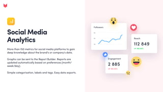 Social Media 

Analytics
More than 150 metrics for social media platforms to gain
deep knowledge about the brand's or company's data. 


Graphs can be sent to the Report Builder. Reports are
updated automatically based on preferences (month/
week/day). 


Simple categorisation, labels and tags. Easy data exports.
 