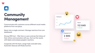 Community
Management
Communicate with customers across different social media
platforms from one place.


Never miss a single comment. Manage reactions from one
dashboard. 


Strong CRM tool – filter fans or users and see the history of
their online communication with you. Sort out the results
with labels and analyze people's reactions.


Cooperate with the team, assign tasks and add notes.
Automatic features with Rules function.
 