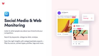 Social Media & Web
Monitoring
Listen to what people say about your brand and your
competitors. 


Search by keywords, categorise data, analyse. 


Gain the right insights with categorised data exports –
filter by source, content types, profiles, tags and more.
 