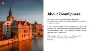 About ZoomSphere
With over 15 years of experience in the business,
ZoomSphere is a well-known and trusted all-in-one digital
marketing solution.


It helps clients build their social media presence, grow their
fanbase, and create strong marketing strategies. Agencies
can manage their client’s social media and benefit from a
seamless team cooperation. 


The company is located in the heart of Prague, the
beautiful and historic capital of the Czech 

Republic.
 