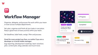 WorkflowManager
Organise, delegate, and process the work within your team
or even across multiple departments. 


Set, plan, organise and finish all your tasks in one place.
Keep a good track of every activity within your team.


Set deadlines, label tasks, assign, filter and process.
Great for every project you face, no matter if you are a
developer or a social media manager: 

bug reporting, development roadmap, team vacations
plan, content plan, blog calendar and much more.
 