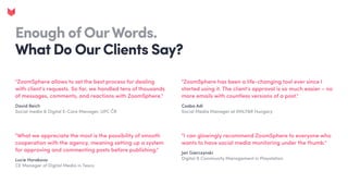 Enough of OurWords. 

What Do Our Clients Say?
"ZoomSphere has been a life-changing tool ever since I
started using it. The client's approval is so much easier – no
more emails with countless versions of a post."
Csaba Adi

Social Media Manager at VMLY&R Hungary
"I can glowingly recommend ZoomSphere to everyone who
wants to have social media monitoring under the thumb."
Jan Gierczynski

Digital & Community Management in Playstation
"ZoomSphere allows to set the best process for dealing
with client’s requests. So far, we handled tens of thousands
of messages, comments, and reactions with ZoomSphere."
David Reich

Social media & Digital E-Care Manager, UPC ČR
"What we appreciate the most is the possibility of smooth
cooperation with the agency, meaning setting up a system
for approving and commenting posts before publishing."
Lucie Horakova

CE Manager of Digital Media in Tesco
 
