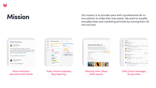 Mission Our mission is to provide users with a professional all-in-
one solution to make their lives easier. We want to simplify
everyday tasks and marketing activities by moving them all
into one tool.
Mission
Team comments,
discussion with clients
Tasks, Feature requests,
Bug reporting
Meeting notes, Ideas,
Data reports
Chat, Direct messages,
Group chats
 