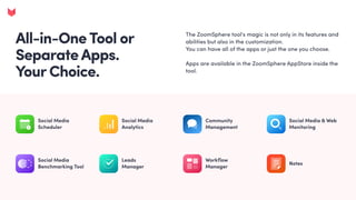 All-in-OneTool or
SeparateApps. 

YourChoice.
The ZoomSphere tool's magic is not only in its features and
abilities but also in the customization. 

You can have all of the apps or just the one you choose. 


Apps are available in the ZoomSphere AppStore inside the
tool.
Social Media
Scheduler
Social Media 

Analytics
Community
Management
Social Media
Benchmarking Tool
Leads 

Manager
Workflow 

Manager
Notes
Social Media & Web
Monitoring
 