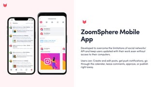 ZoomSphere Mobile
App
Developed to overcome the limitations of social networks'
API and keep users updated with their work even without
access to their computers. 


Users can: Create and edit posts, get push notifications, go
through the calendar, leave comments, approve, or publish
right away.
 