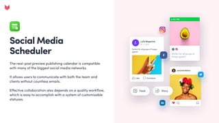 Social Media
Scheduler
The real-post preview publishing calendar is compatible
with many of the biggest social media networks. 


It allows users to communicate with both the team and
clients without countless emails.  


Effective collaboration also depends on a quality workflow,
which is easy to accomplish with a system of customisable
statuses.
 