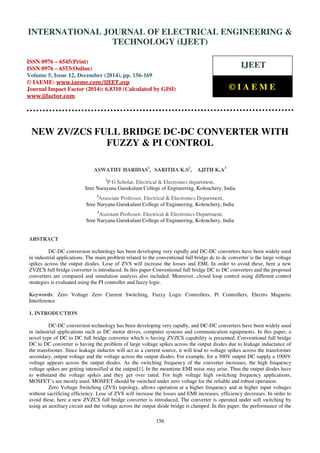 Proceedings of the International Conference on Emerging Trends in Engineering and Management (ICETEM14)
30-31, December, 2014, Ernakulam, India
156
NEW ZV/ZCS FULL BRIDGE DC-DC CONVERTER WITH
FUZZY & PI CONTROL
ASWATHY HARIDAS1
, SARITHA K.S2
, AJITH K.A3
1
P G Scholar, Electrical & Electronics department,
Sree Narayana Gurukulam College of Engineering, Kolenchery, India
2
Associate Professor, Electrical & Electronics Department,
Sree Naryana Gurukulam College of Engineering, Kolenchery, India
3
Assistant Professor, Electrical & Electronics Department,
Sree Naryana Gurukulam College of Engineering, Kolenchery, India
ABSTRACT
DC-DC conversion technology has been developing very rapidly and DC-DC converters have been widely used
in industrial applications. The main problem related to the conventional full bridge dc to dc converter is the large voltage
spikes across the output diodes. Lose of ZVS will increase the losses and EMI. In order to avoid these, here a new
ZVZCS full bridge converter is introduced. In this paper Conventional full bridge DC to DC converters and the proposed
converters are compared and simulation analysis also included. Moreover, closed loop control using different control
strategies is evaluated using the PI controller and fuzzy logic.
Keywords: Zero Voltage Zero Current Switching, Fuzzy Logic Controllers, Pi Controllers, Electro Magnetic
Interference
1. INTRODUCTION
DC-DC conversion technology has been developing very rapidly, and DC-DC converters have been widely used
in industrial applications such as DC motor drives, computer systems and communication equipments. In this paper, a
novel type of DC to DC full bridge converter which is having ZVZCS capability is presented. Conventional full bridge
DC to DC converter is having the problem of large voltage spikes across the output diodes due to leakage inductance of
the transformer. Since leakage inductor will act as a current source, it will lead to voltage spikes across the transformer
secondary, output voltage and the voltage across the output diodes. For example, for a 300V output DC supply a 1000V
voltage appears across the output diodes. As the switching frequency of the converter increases, the high frequency
voltage spikes are getting intensified at the output[1]. In the meantime EMI noise may arise. Thus the output diodes have
to withstand the voltage spikes and they get over rated. For high voltage high switching frequency applications,
MOSFET’s are mostly used. MOSFET should be switched under zero voltage for the reliable and robust operation.
Zero Voltage Switching (ZVS) topology, allows operation at a higher frequency and at higher input voltages
without sacrificing efficiency. Lose of ZVS will increase the losses and EMI increases, efficiency decreases. In order to
avoid these, here a new ZVZCS full bridge converter is introduced. The converter is operated under soft switching by
using an auxiliary circuit and the voltage across the output diode bridge is clamped. In this paper, the performance of the
INTERNATIONAL JOURNAL OF ELECTRICAL ENGINEERING &
TECHNOLOGY (IJEET)
ISSN 0976 – 6545(Print)
ISSN 0976 – 6553(Online)
Volume 5, Issue 12, December (2014), pp. 156-169
© IAEME: www.iaeme.com/IJEET.asp
Journal Impact Factor (2014): 6.8310 (Calculated by GISI)
www.jifactor.com
IJEET
© I A E M E
 