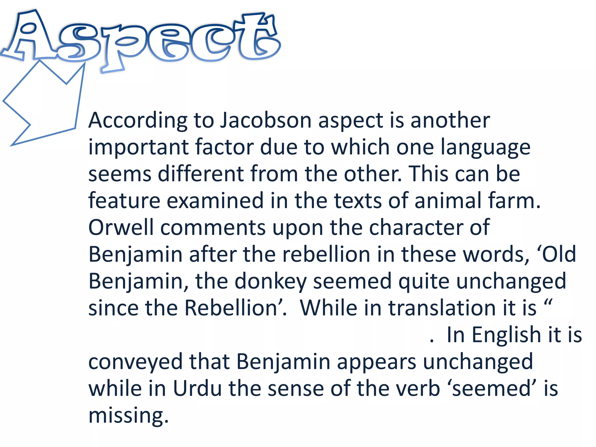 According to Jacobson aspect is another
important factor due to which one language
seems different from the other. This can be
feature examined in the texts of animal farm.
Orwell comments upon the character of
Benjamin after the rebellion in these words, ‘Old
Benjamin, the donkey seemed quite unchanged
since the Rebellion’. While in translation it is “
. In English it is
conveyed that Benjamin appears unchanged
while in Urdu the sense of the verb ‘seemed’ is
missing.
 