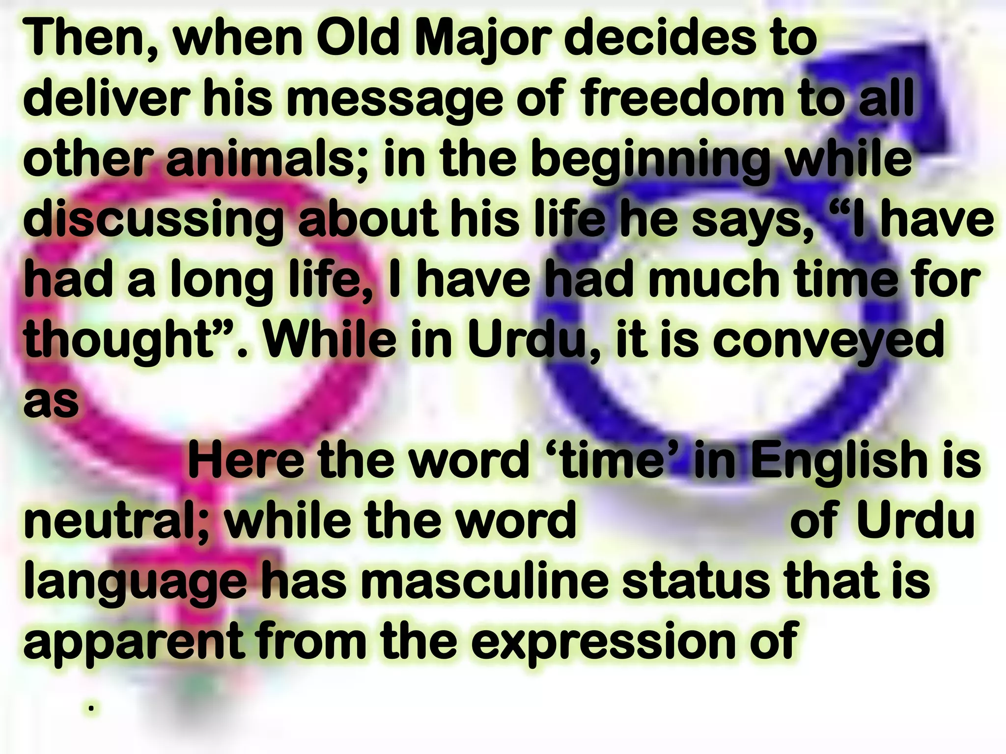 Then, when Old Major decides to
deliver his message of freedom to all
other animals; in the beginning while
discussing about his life he says, “I have
had a long life, I have had much time for
thought”. While in Urdu, it is conveyed
as
Here the word „time‟ in English is
neutral; while the word of Urdu
language has masculine status that is
apparent from the expression of
.
 