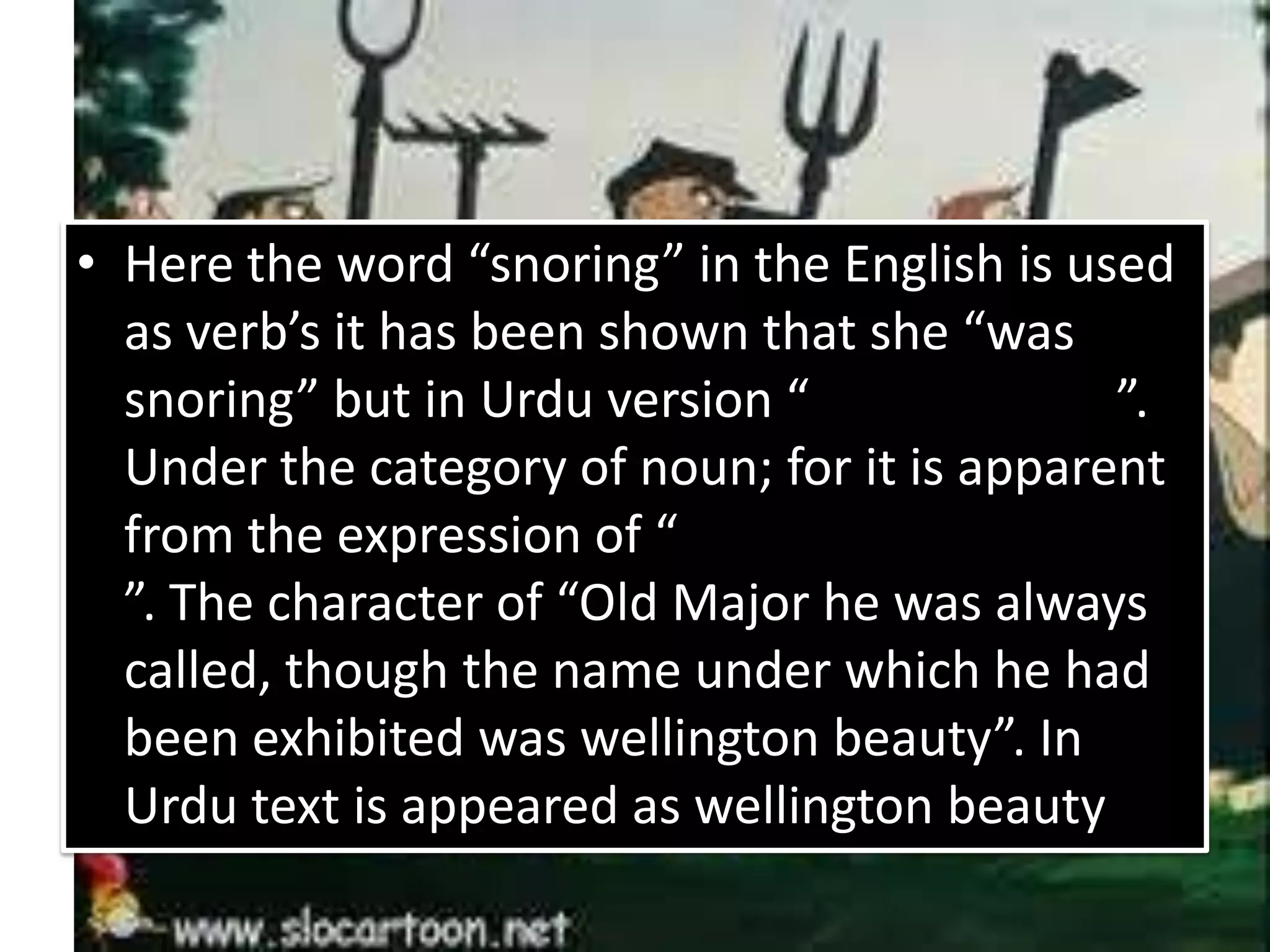 • Here the word “snoring” in the English is used
as verb’s it has been shown that she “was
snoring” but in Urdu version “ ”.
Under the category of noun; for it is apparent
from the expression of “
”. The character of “Old Major he was always
called, though the name under which he had
been exhibited was wellington beauty”. In
Urdu text is appeared as wellington beauty
 