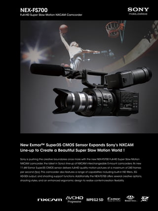 NEX-FS700
Full-HD Super Slow Motion NXCAM Camcorder




New Exmor™ Super35 CMOS Sensor Expands Sony’s NXCAM
Line-up to Create a Beautiful Super Slow Motion World !

Sony is pushing the creative boundaries once more with the new NEX-FS700 Full-HD Super Slow Motion
NXCAM camcorder, the latest in Sony’s line-up of NXCAM interchangeable E-mount camcorders. Its new
11.6M Exmor Super35 CMOS sensor delivers full-HD quality motion pictures at a maximum of 240 frames
per second (fps). This camcorder also features a range of capabilities including built-in ND filters, 3G
HD-SDI output, and shooting support functions. Additionally, the NEX-FS700 offers several creative options,
shooting styles, and an enhanced ergonomic design to realize content-creation flexibility.
 