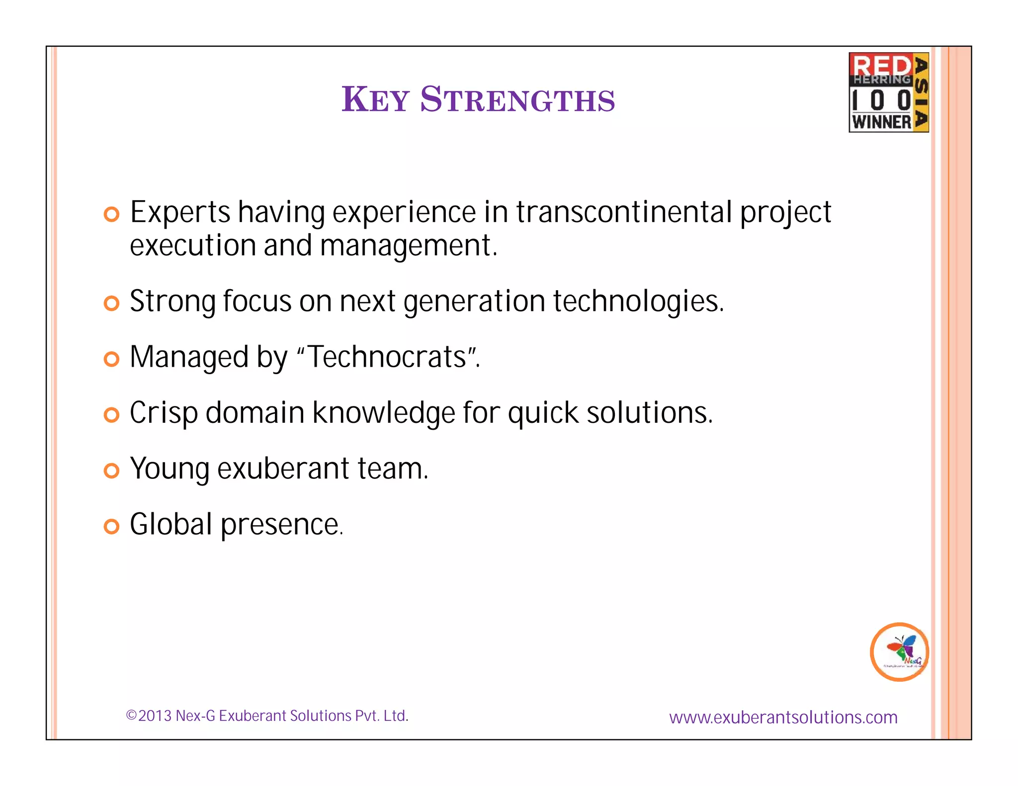 KEY STRENGTHS


    Experts having experience in transcontinental project
    execution and management.




    Strong focus on next generation technologies.
    Managed by “Technocrats”.





    Crisp domain knowledge for quick solutions.





    Young exuberant team.





    Global presence.







    ©2013 Nex-G Exuberant Solutions Pvt. Ltd.      www.exuberantsolutions.com
 