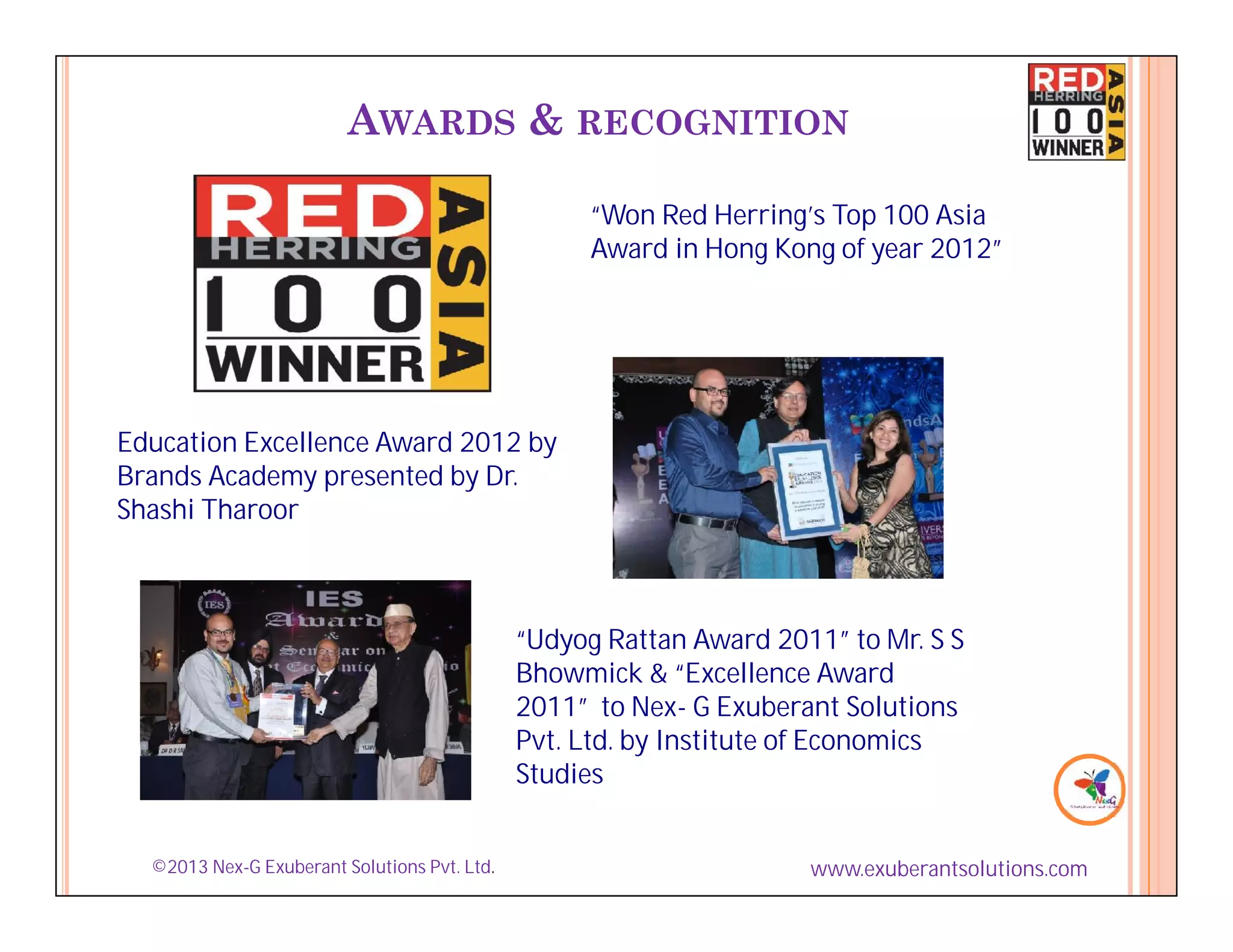 AWARDS & RECOGNITION

                                                   “Won Red Herring’s Top 100 Asia
                                                   Award in Hong Kong of year 2012”




Education Excellence Award 2012 by
Brands Academy presented by Dr.
Shashi Tharoor



                                              “Udyog Rattan Award 2011” to Mr. S S
                                              Bhowmick & “Excellence Award
                                              2011” to Nex- G Exuberant Solutions
                                              Pvt. Ltd. by Institute of Economics
                                              Studies


  ©2013 Nex-G Exuberant Solutions Pvt. Ltd.                          www.exuberantsolutions.com
 