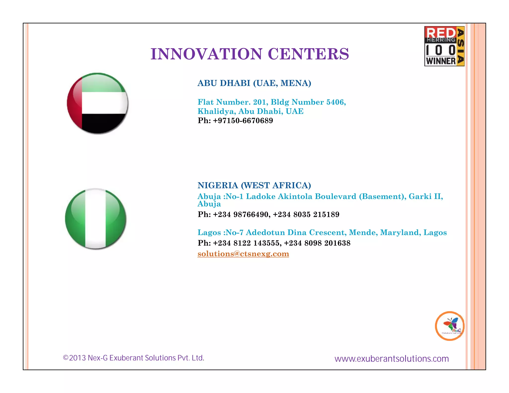 INNOVATION CENTERS
                                       ABU DHABI (UAE, MENA)

                                       Flat Number. 201, Bldg Number 5406,
                                       Khalidya, Abu Dhabi, UAE
                                       Ph: +97150-6670689




                                       NIGERIA (WEST AFRICA)
                                       Abuja :No-1 Ladoke Akintola Boulevard (Basement), Garki II,
                                       Abuja
                                       Ph: +234 98766490, +234 8035 215189

                                       Lagos :No-7 Adedotun Dina Crescent, Mende, Maryland, Lagos
                                       Ph: +234 8122 143555, +234 8098 201638
                                       solutions@ctsnexg.com




©2013 Nex-G Exuberant Solutions Pvt. Ltd.                              www.exuberantsolutions.com
 