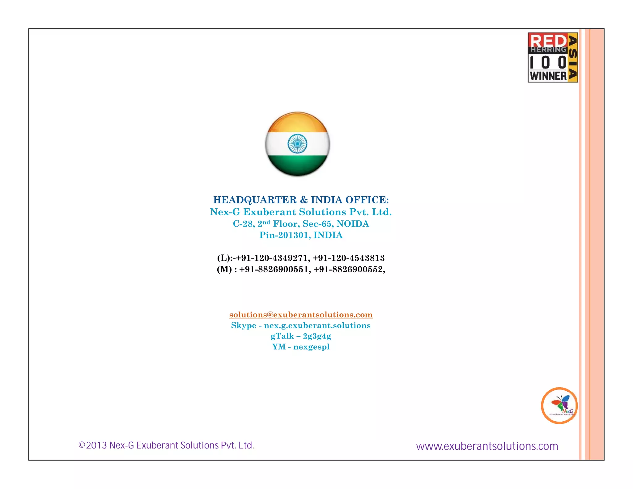 HEADQUARTER & INDIA OFFICE:
                              Nex-G Exuberant Solutions Pvt. Ltd.
                                   C-28, 2nd Floor, Sec-65, NOIDA
                                         Pin-201301, INDIA

                                (L):-+91-120-4349271, +91-120-4543813
                                (M) : +91-8826900551, +91-8826900552,




                                   solutions@exuberantsolutions.com
                                   Skype - nex.g.exuberant.solutions
                                             gTalk – 2g3g4g
                                             YM - nexgespl




©2013 Nex-G Exuberant Solutions Pvt. Ltd.                               www.exuberantsolutions.com
 